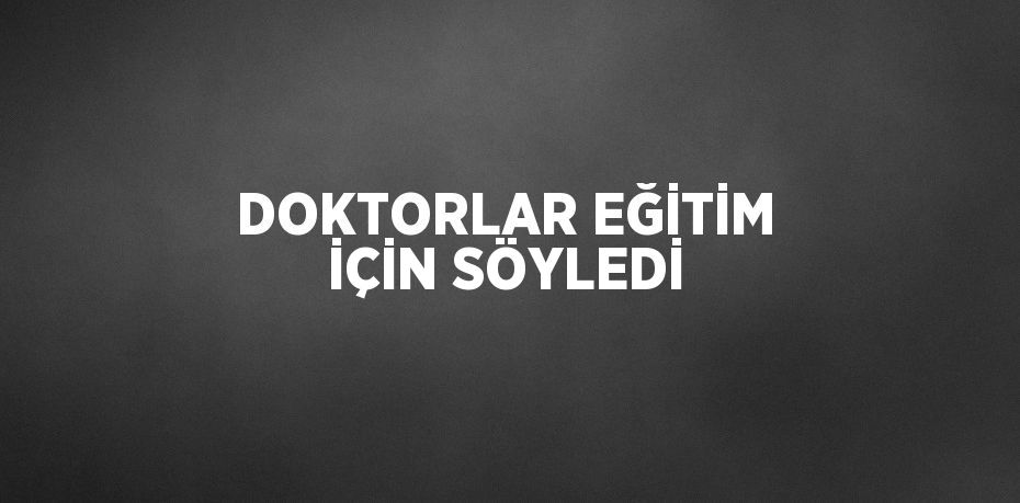 DOKTORLAR EĞİTİM İÇİN SÖYLEDİ