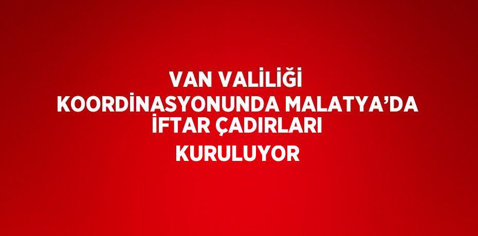 VAN VALİLİĞİ KOORDİNASYONUNDA MALATYA’DA İFTAR ÇADIRLARI KURULUYOR