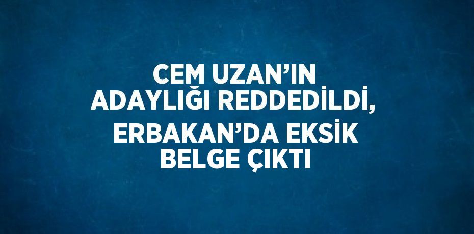 CEM UZAN’IN ADAYLIĞI REDDEDİLDİ, ERBAKAN’DA EKSİK BELGE ÇIKTI