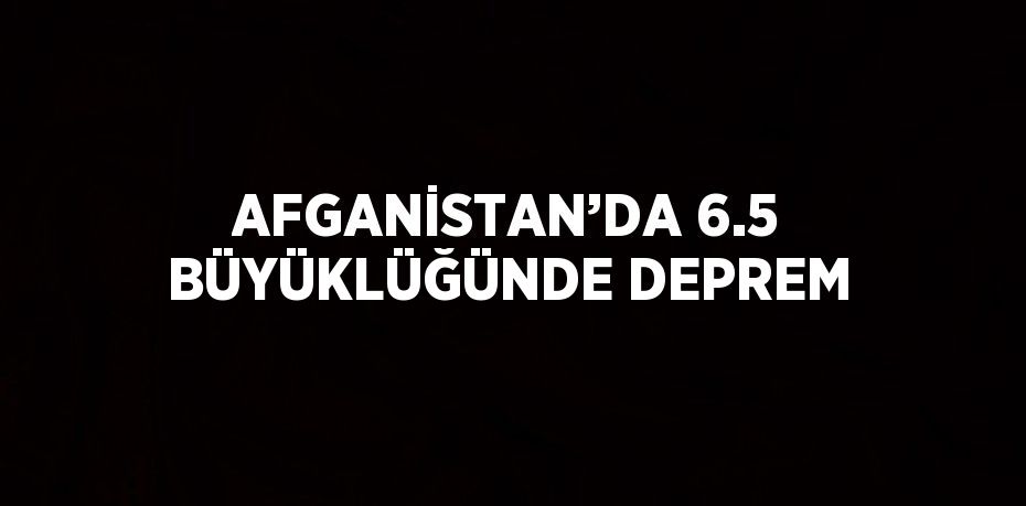 AFGANİSTAN’DA 6.5 BÜYÜKLÜĞÜNDE DEPREM