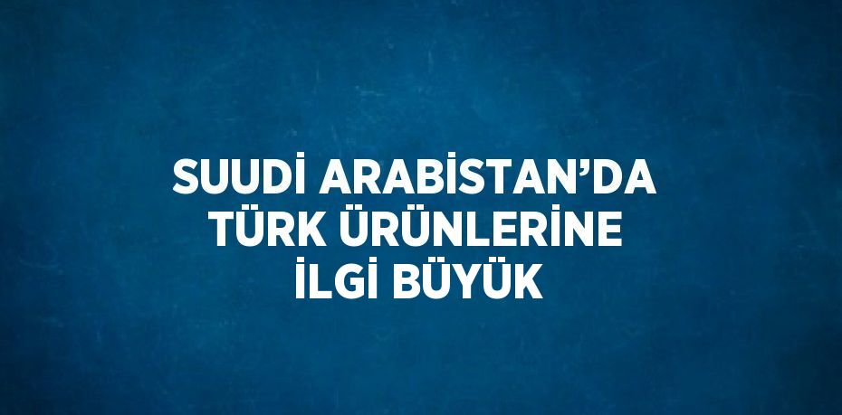 SUUDİ ARABİSTAN’DA TÜRK ÜRÜNLERİNE İLGİ BÜYÜK