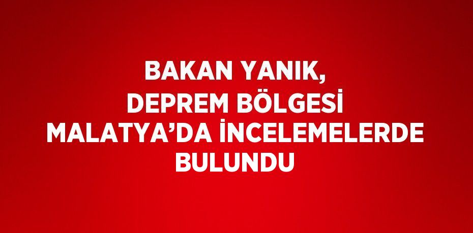 BAKAN YANIK, DEPREM BÖLGESİ MALATYA’DA İNCELEMELERDE BULUNDU