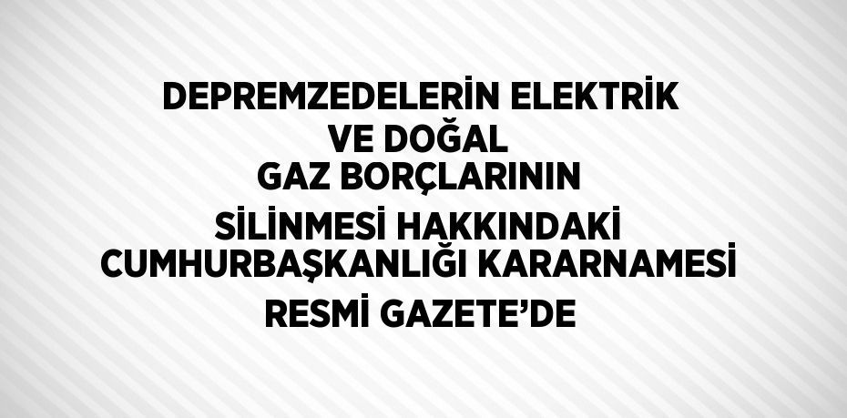 DEPREMZEDELERİN ELEKTRİK VE DOĞAL GAZ BORÇLARININ SİLİNMESİ HAKKINDAKİ CUMHURBAŞKANLIĞI KARARNAMESİ RESMİ GAZETE’DE