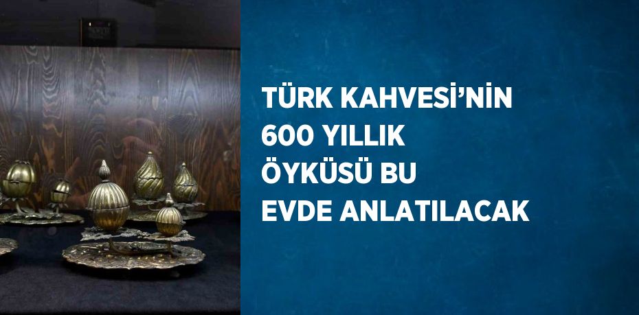 TÜRK KAHVESİ’NİN 600 YILLIK ÖYKÜSÜ BU EVDE ANLATILACAK