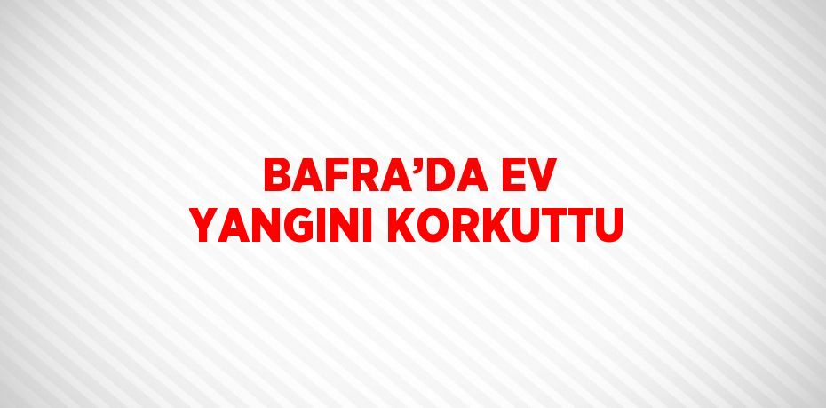 BAFRA’DA EV YANGINI KORKUTTU