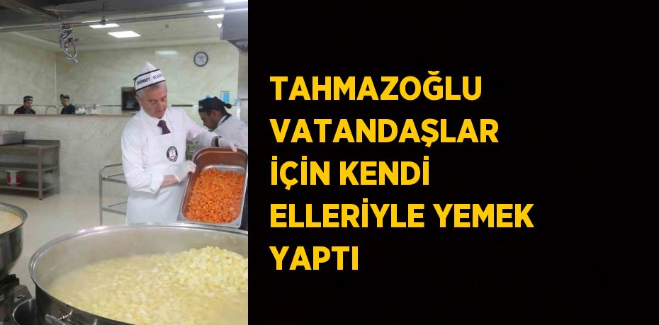 TAHMAZOĞLU VATANDAŞLAR İÇİN KENDİ ELLERİYLE YEMEK YAPTI