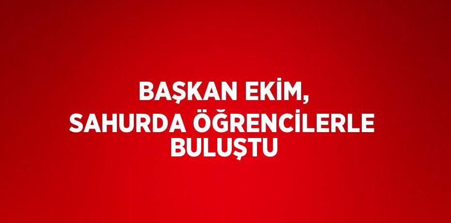 BAŞKAN EKİM, SAHURDA ÖĞRENCİLERLE BULUŞTU