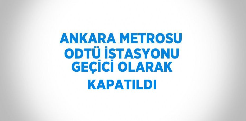 ANKARA METROSU ODTÜ İSTASYONU GEÇİCİ OLARAK KAPATILDI