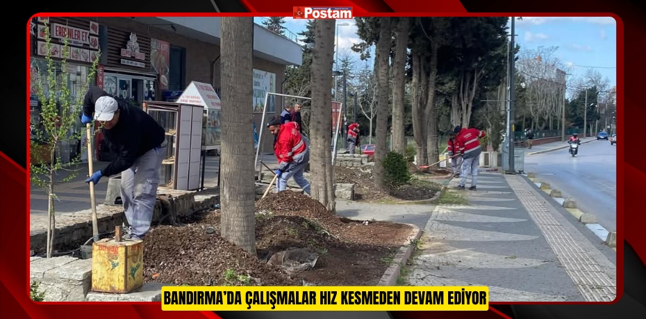 BANDIRMA’DA ÇALIŞMALAR HIZ KESMEDEN DEVAM EDİYOR