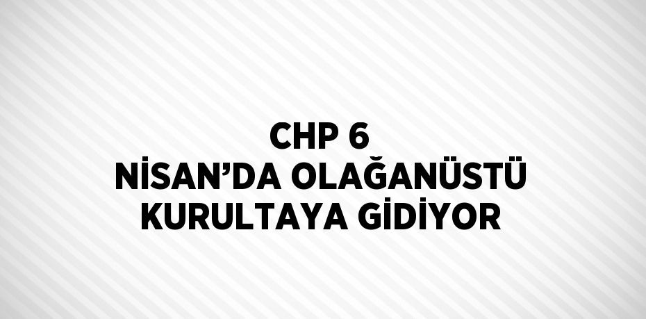 CHP 6 NİSAN’DA OLAĞANÜSTÜ KURULTAYA GİDİYOR