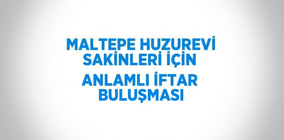 MALTEPE HUZUREVİ SAKİNLERİ İÇİN ANLAMLI İFTAR BULUŞMASI