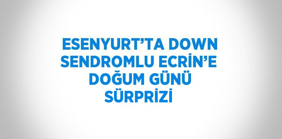 ESENYURT’TA DOWN SENDROMLU ECRİN’E DOĞUM GÜNÜ SÜRPRİZİ