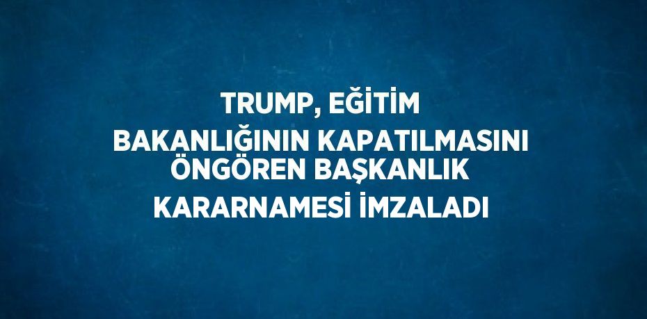 TRUMP, EĞİTİM BAKANLIĞININ KAPATILMASINI ÖNGÖREN BAŞKANLIK KARARNAMESİ İMZALADI