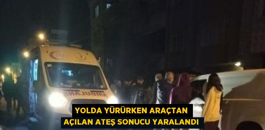 YOLDA YÜRÜRKEN ARAÇTAN AÇILAN ATEŞ SONUCU YARALANDI