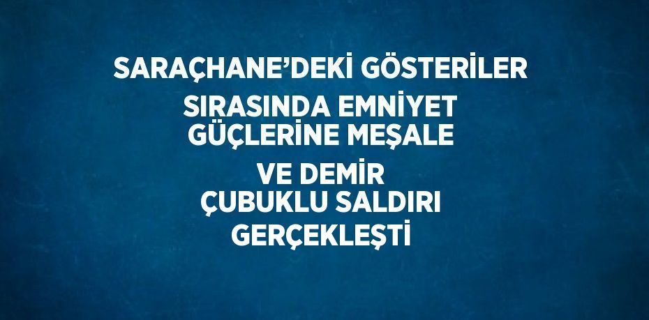 SARAÇHANE’DEKİ GÖSTERİLER SIRASINDA EMNİYET GÜÇLERİNE MEŞALE VE DEMİR ÇUBUKLU SALDIRI GERÇEKLEŞTİ