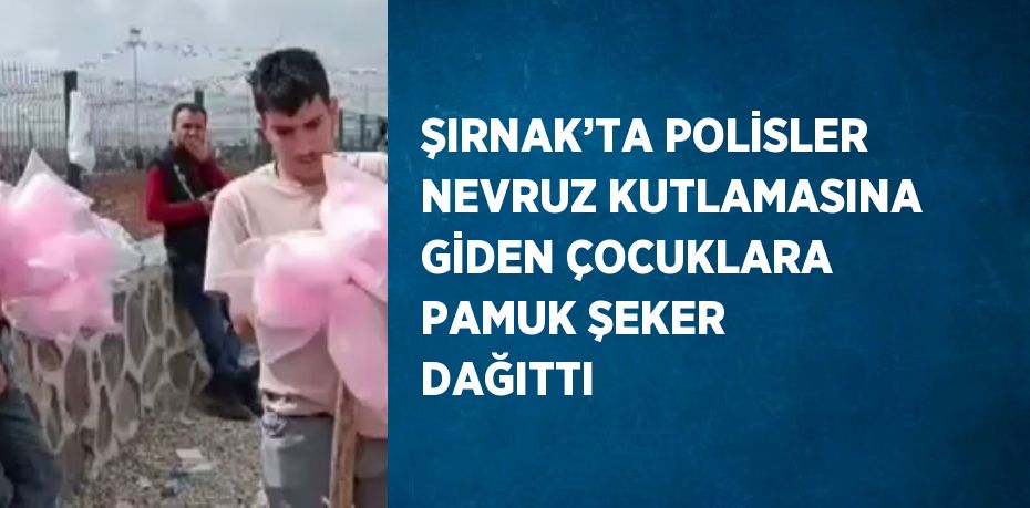 ŞIRNAK’TA POLİSLER NEVRUZ KUTLAMASINA GİDEN ÇOCUKLARA PAMUK ŞEKER DAĞITTI