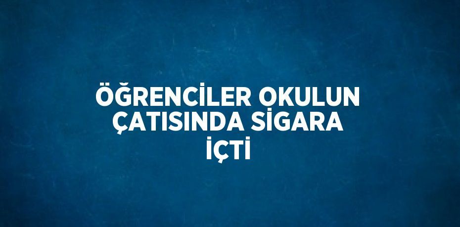 ÖĞRENCİLER OKULUN ÇATISINDA SİGARA İÇTİ