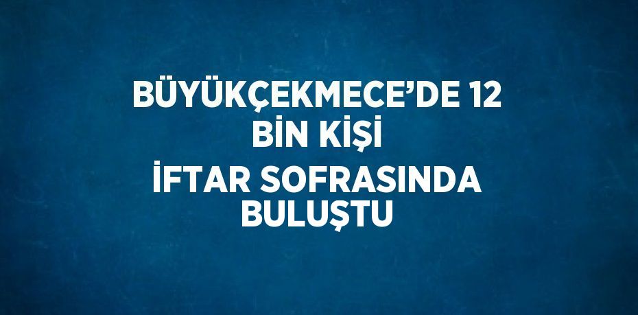 BÜYÜKÇEKMECE’DE 12 BİN KİŞİ İFTAR SOFRASINDA BULUŞTU