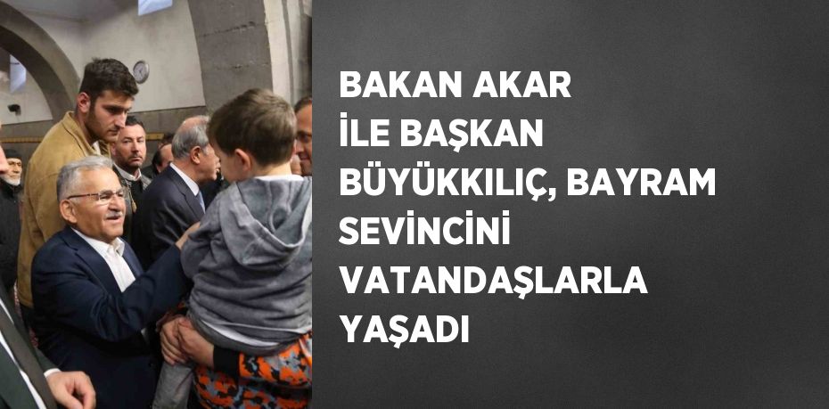 BAKAN AKAR İLE BAŞKAN BÜYÜKKILIÇ, BAYRAM SEVİNCİNİ VATANDAŞLARLA YAŞADI