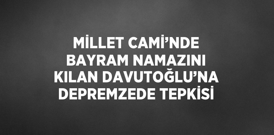 MİLLET CAMİ’NDE BAYRAM NAMAZINI KILAN DAVUTOĞLU’NA DEPREMZEDE TEPKİSİ