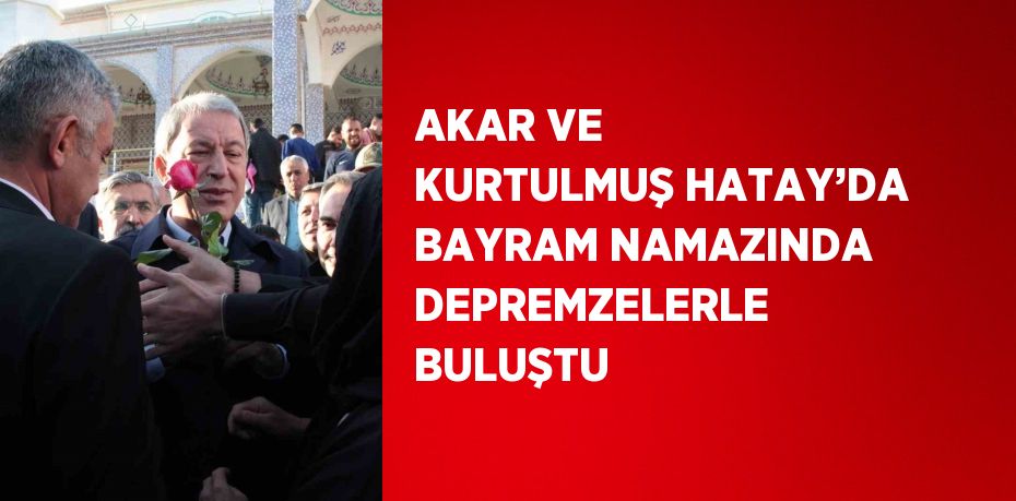 AKAR VE KURTULMUŞ HATAY’DA BAYRAM NAMAZINDA DEPREMZELERLE BULUŞTU