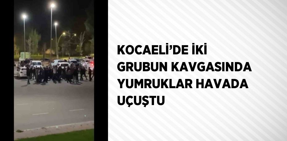 KOCAELİ’DE İKİ GRUBUN KAVGASINDA YUMRUKLAR HAVADA UÇUŞTU