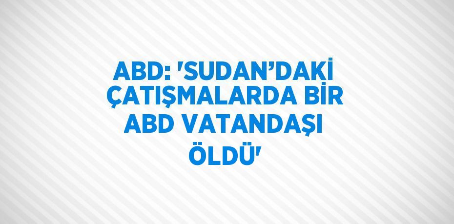 ABD: 'SUDAN’DAKİ ÇATIŞMALARDA BİR ABD VATANDAŞI ÖLDÜ'