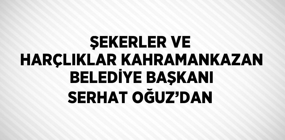 ŞEKERLER VE HARÇLIKLAR KAHRAMANKAZAN BELEDİYE BAŞKANI SERHAT OĞUZ’DAN