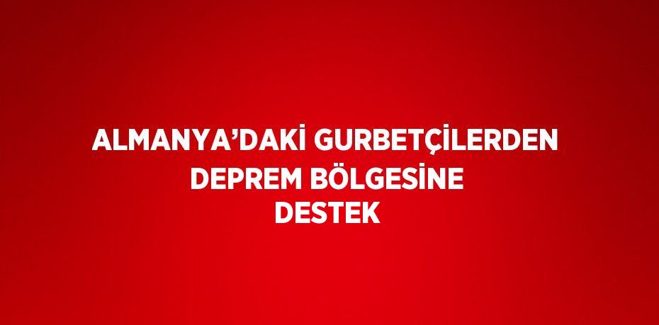 ALMANYA’DAKİ GURBETÇİLERDEN DEPREM BÖLGESİNE DESTEK