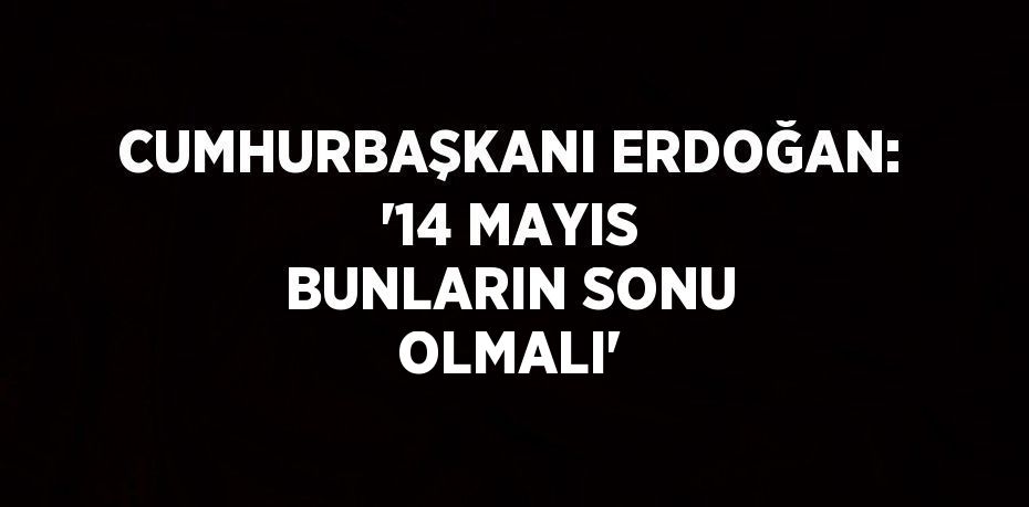 CUMHURBAŞKANI ERDOĞAN: '14 MAYIS BUNLARIN SONU OLMALI'