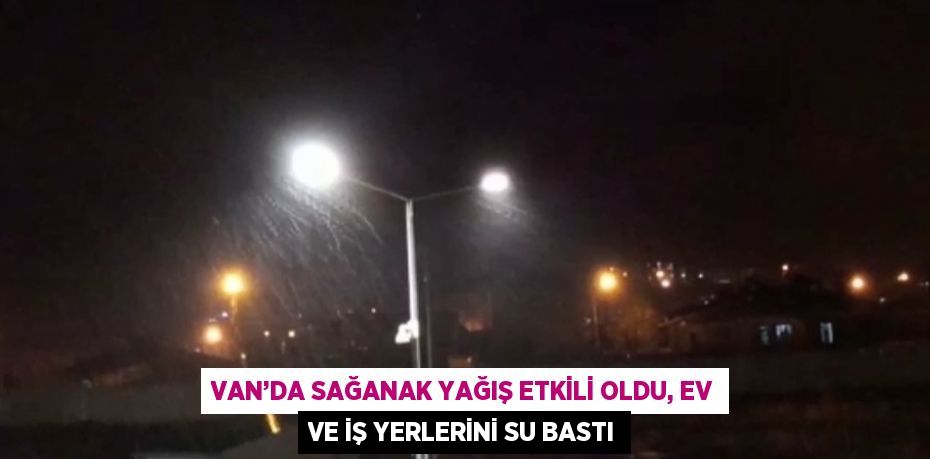 VAN’DA SAĞANAK YAĞIŞ ETKİLİ OLDU, EV VE İŞ YERLERİNİ SU BASTI