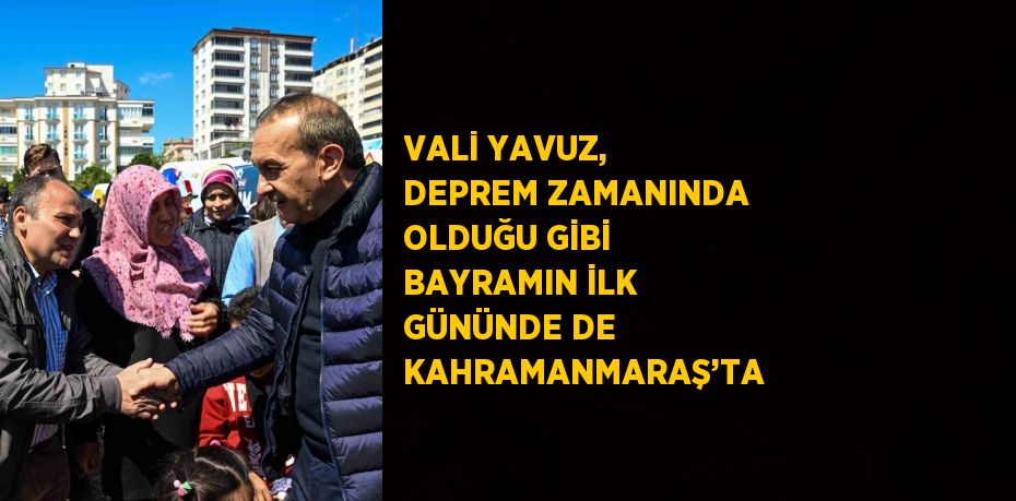 VALİ YAVUZ, DEPREM ZAMANINDA OLDUĞU GİBİ BAYRAMIN İLK GÜNÜNDE DE KAHRAMANMARAŞ’TA