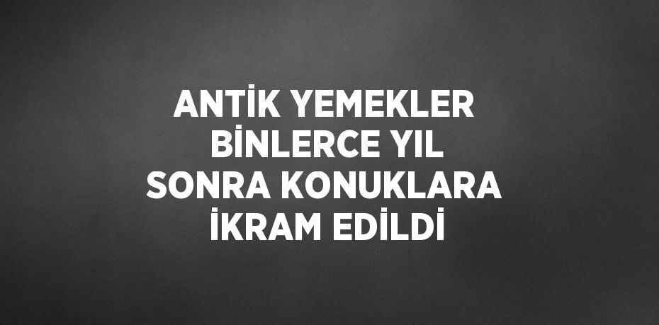 ANTİK YEMEKLER BİNLERCE YIL SONRA KONUKLARA İKRAM EDİLDİ