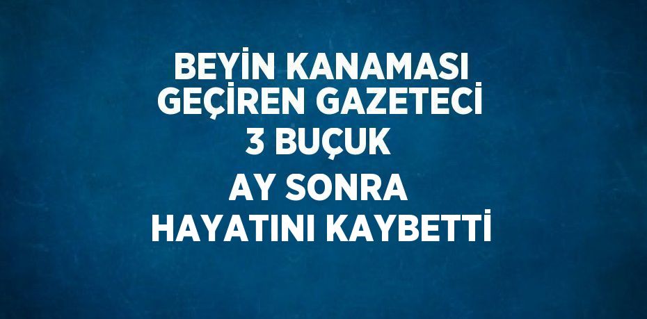 BEYİN KANAMASI GEÇİREN GAZETECİ 3 BUÇUK AY SONRA HAYATINI KAYBETTİ