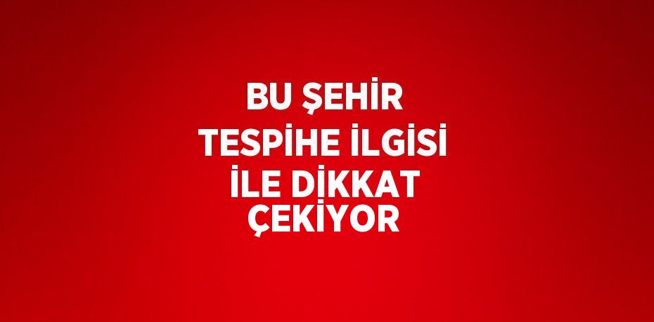 BU ŞEHİR TESPİHE İLGİSİ İLE DİKKAT ÇEKİYOR