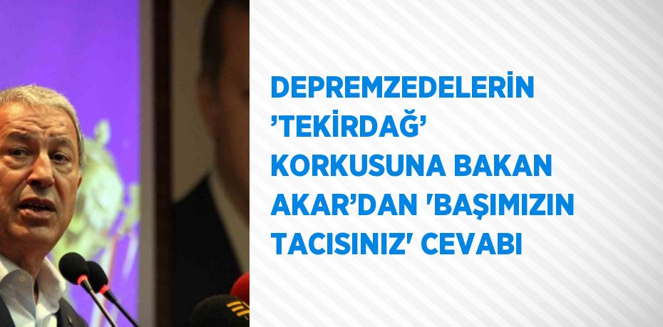 DEPREMZEDELERİN ’TEKİRDAĞ’ KORKUSUNA BAKAN AKAR’DAN 'BAŞIMIZIN TACISINIZ' CEVABI