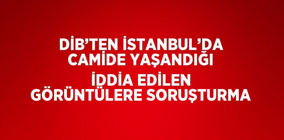 DİB’TEN İSTANBUL’DA CAMİDE YAŞANDIĞI İDDİA EDİLEN GÖRÜNTÜLERE SORUŞTURMA