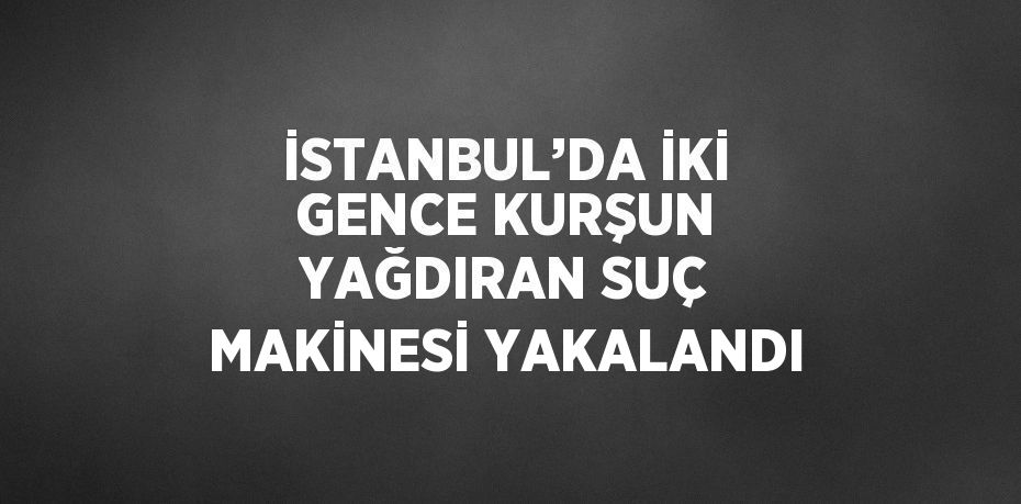 İSTANBUL’DA İKİ GENCE KURŞUN YAĞDIRAN SUÇ MAKİNESİ YAKALANDI