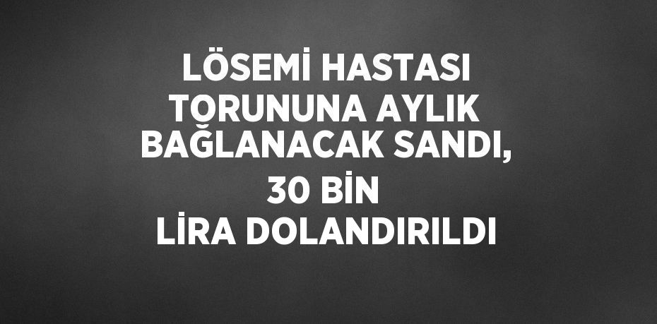 LÖSEMİ HASTASI TORUNUNA AYLIK BAĞLANACAK SANDI, 30 BİN LİRA DOLANDIRILDI