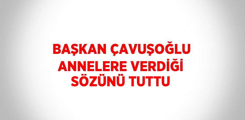 BAŞKAN ÇAVUŞOĞLU ANNELERE VERDİĞİ SÖZÜNÜ TUTTU