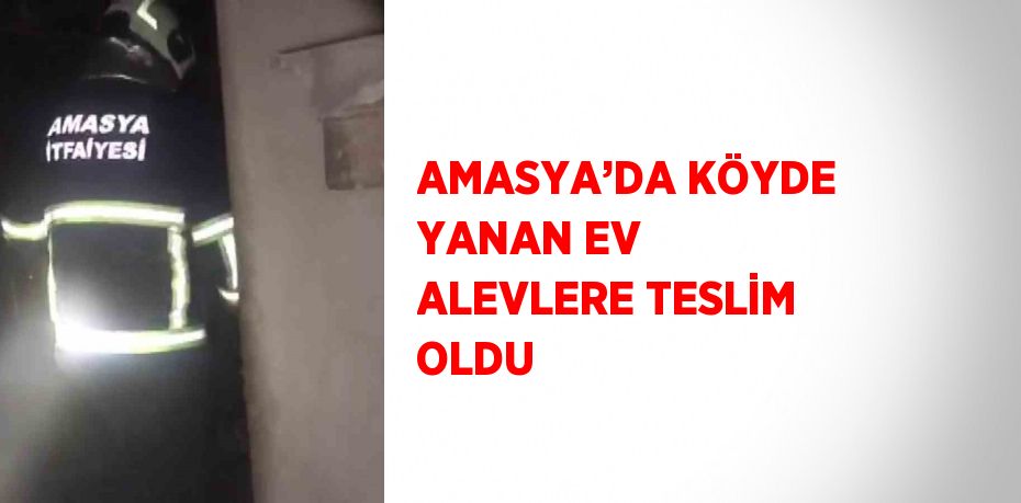 AMASYA’DA KÖYDE YANAN EV ALEVLERE TESLİM OLDU