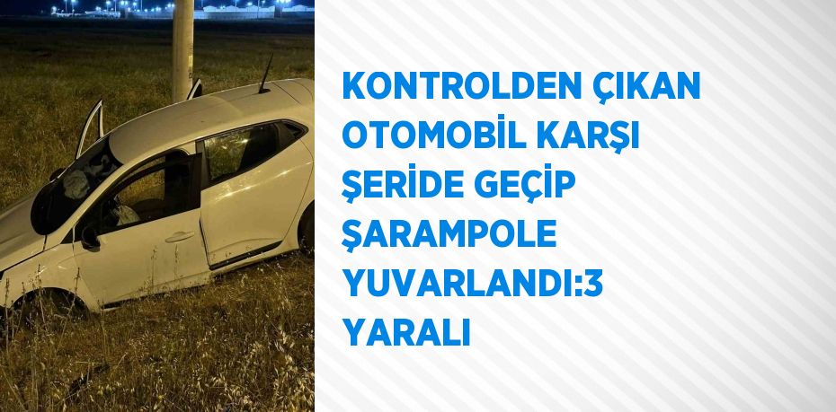 KONTROLDEN ÇIKAN OTOMOBİL KARŞI ŞERİDE GEÇİP ŞARAMPOLE YUVARLANDI:3 YARALI