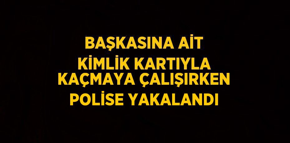 BAŞKASINA AİT KİMLİK KARTIYLA KAÇMAYA ÇALIŞIRKEN POLİSE YAKALANDI