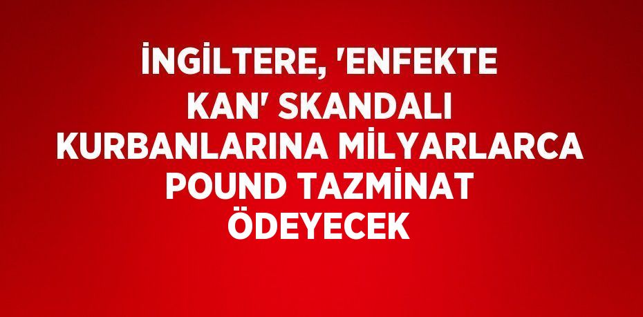 İNGİLTERE, 'ENFEKTE KAN' SKANDALI KURBANLARINA MİLYARLARCA POUND TAZMİNAT ÖDEYECEK