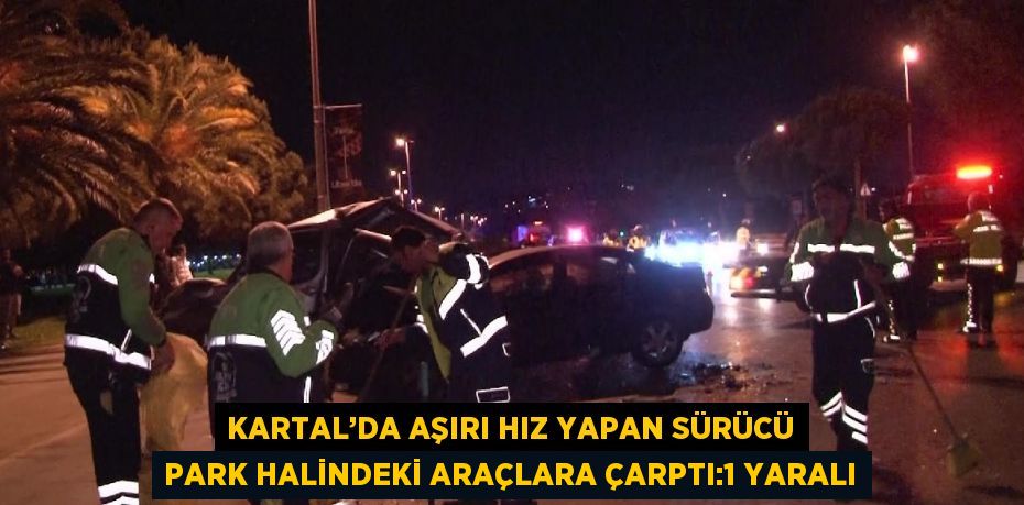 KARTAL’DA AŞIRI HIZ YAPAN SÜRÜCÜ PARK HALİNDEKİ ARAÇLARA ÇARPTI:1 YARALI