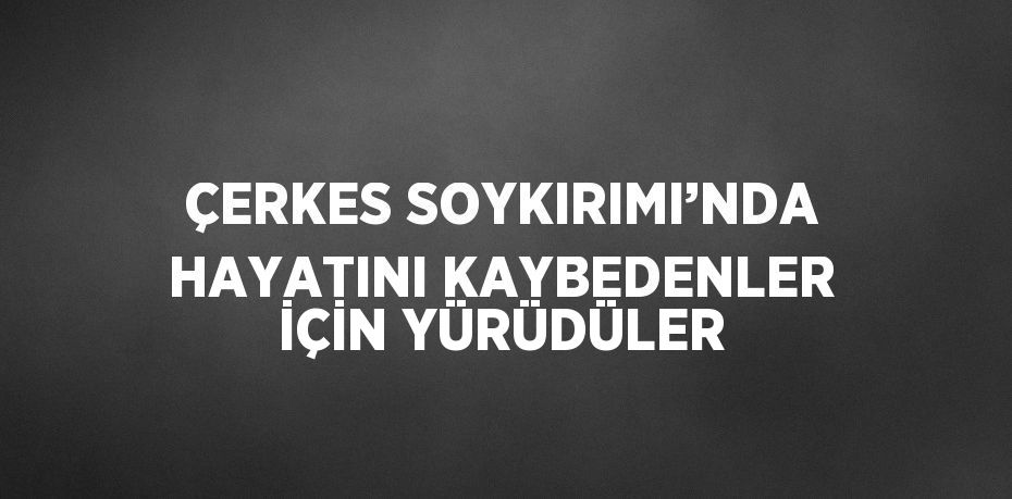 ÇERKES SOYKIRIMI’NDA HAYATINI KAYBEDENLER İÇİN YÜRÜDÜLER