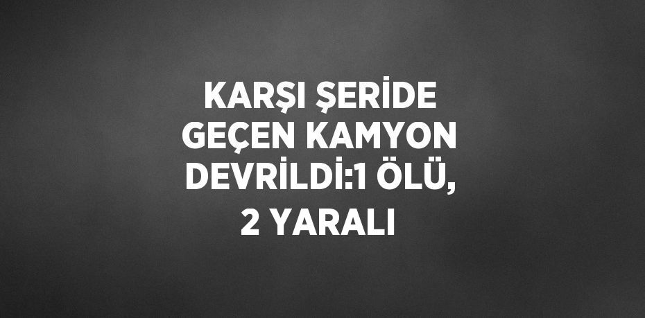 KARŞI ŞERİDE GEÇEN KAMYON DEVRİLDİ:1 ÖLÜ, 2 YARALI