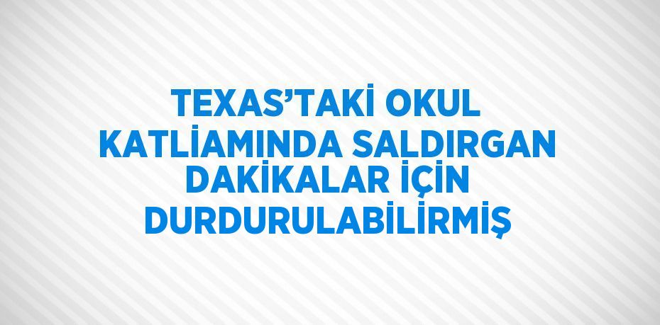 TEXAS’TAKİ OKUL KATLİAMINDA SALDIRGAN DAKİKALAR İÇİN DURDURULABİLİRMİŞ