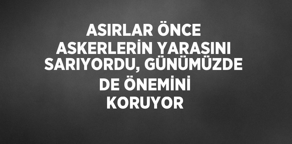 ASIRLAR ÖNCE ASKERLERİN YARASINI SARIYORDU, GÜNÜMÜZDE DE ÖNEMİNİ KORUYOR