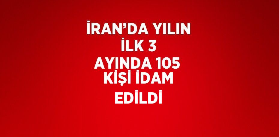 İRAN’DA YILIN İLK 3 AYINDA 105 KİŞİ İDAM EDİLDİ